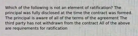 Which of the following is not an element of ratification? The principal was fully disclosed at the time the contract was formed. The principal is aware of all of the terms of the agreement The third party has not withdrawn from the contract All of the above are requirements for ratification