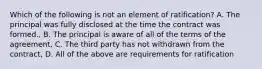 Which of the following is not an element of ratification? A. The principal was fully disclosed at the time the contract was formed., B. The principal is aware of all of the terms of the agreement, C. The third party has not withdrawn from the contract, D. All of the above are requirements for ratification