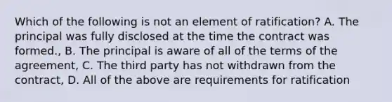 Which of the following is not an element of ratification? A. The principal was fully disclosed at the time the contract was formed., B. The principal is aware of all of the terms of the agreement, C. The third party has not withdrawn from the contract, D. All of the above are requirements for ratification