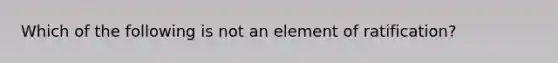 Which of the following is not an element of ratification?