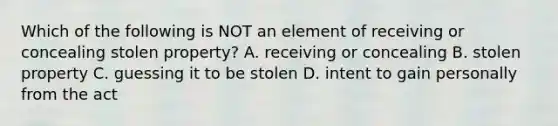 Which of the following is NOT an element of receiving or concealing stolen property? A. receiving or concealing B. stolen property C. guessing it to be stolen D. intent to gain personally from the act