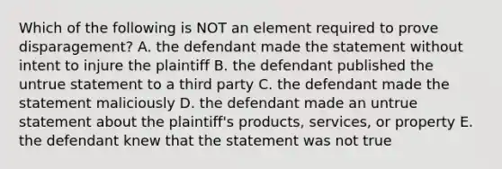 Which of the following is NOT an element required to prove​ disparagement? A. the defendant made the statement without intent to injure the plaintiff B. the defendant published the untrue statement to a third party C. the defendant made the statement maliciously D. the defendant made an untrue statement about the​ plaintiff's products,​ services, or property E. the defendant knew that the statement was not true