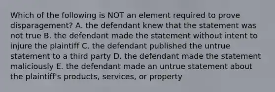 Which of the following is NOT an element required to prove​ disparagement? A. the defendant knew that the statement was not true B. the defendant made the statement without intent to injure the plaintiff C. the defendant published the untrue statement to a third party D. the defendant made the statement maliciously E. the defendant made an untrue statement about the​ plaintiff's products,​ services, or property