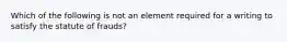 Which of the following is not an element required for a writing to satisfy the statute of frauds?