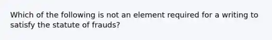 Which of the following is not an element required for a writing to satisfy the statute of frauds?