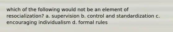 which of the following would not be an element of resocialization? a. supervision b. control and standardization c. encouraging individualism d. formal rules