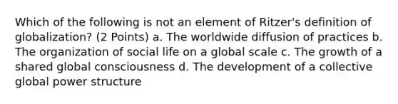 Which of the following is not an element of Ritzer's definition of globalization? (2 Points) a. The worldwide diffusion of practices b. The organization of social life on a global scale c. The growth of a shared global consciousness d. The development of a collective global power structure