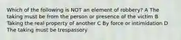 Which of the following is NOT an element of robbery? A The taking must be from the person or presence of the victim B Taking the real property of another C By force or intimidation D The taking must be trespassory