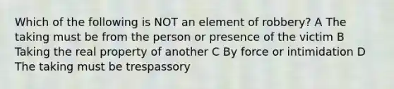 Which of the following is NOT an element of robbery? A The taking must be from the person or presence of the victim B Taking the real property of another C By force or intimidation D The taking must be trespassory