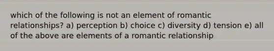 which of the following is not an element of romantic relationships? a) perception b) choice c) diversity d) tension e) all of the above are elements of a romantic relationship