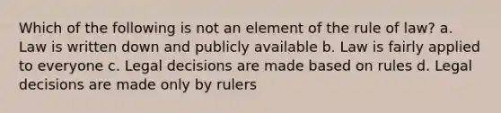 Which of the following is not an element of the rule of law? a. Law is written down and publicly available b. Law is fairly applied to everyone c. Legal decisions are made based on rules d. Legal decisions are made only by rulers