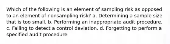 Which of the following is an element of sampling risk as opposed to an element of nonsampling risk? a. Determining a sample size that is too small. b. Performing an inappropriate audit procedure. c. Failing to detect a control deviation. d. Forgetting to perform a specified audit procedure.