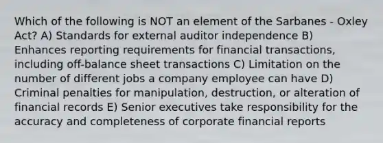 Which of the following is NOT an element of the Sarbanes - Oxley Act? A) Standards for external auditor independence B) Enhances reporting requirements for financial transactions, including off-balance sheet transactions C) Limitation on the number of different jobs a company employee can have D) Criminal penalties for manipulation, destruction, or alteration of financial records E) Senior executives take responsibility for the accuracy and completeness of corporate financial reports