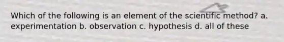 Which of the following is an element of the scientific method? a. experimentation b. observation c. hypothesis d. all of these