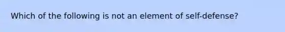 Which of the following is not an element of self-defense?