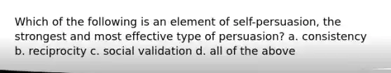 Which of the following is an element of self-persuasion, the strongest and most effective type of persuasion? a. consistency b. reciprocity c. social validation d. all of the above