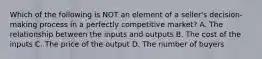 Which of the following is NOT an element of a seller's decision-making process in a perfectly competitive market? A. The relationship between the inputs and outputs B. The cost of the inputs C. The price of the output D. The number of buyers