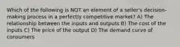 Which of the following is NOT an element of a seller's decision-making process in a perfectly competitive market? A) The relationship between the inputs and outputs B) The cost of the inputs C) The price of the output D) The demand curve of consumers