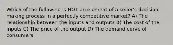 Which of the following is NOT an element of a seller's decision-making process in a perfectly competitive market? A) The relationship between the inputs and outputs B) The cost of the inputs C) The price of the output D) The demand curve of consumers