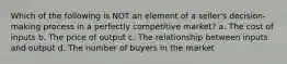 Which of the following is NOT an element of a seller's decision-making process in a perfectly competitive market? a. The cost of inputs b. The price of output c. The relationship between inputs and output d. The number of buyers in the market