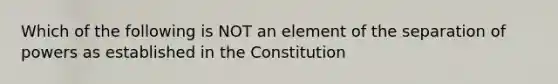 Which of the following is NOT an element of the separation of powers as established in the Constitution