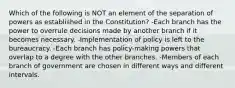 Which of the following is NOT an element of the separation of powers as established in the Constitution? -Each branch has the power to overrule decisions made by another branch if it becomes necessary. -Implementation of policy is left to the bureaucracy. -Each branch has policy-making powers that overlap to a degree with the other branches. -Members of each branch of government are chosen in different ways and different intervals.