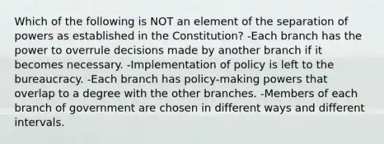 Which of the following is NOT an element of the separation of powers as established in the Constitution? -Each branch has the power to overrule decisions made by another branch if it becomes necessary. -Implementation of policy is left to the bureaucracy. -Each branch has policy-making powers that overlap to a degree with the other branches. -Members of each branch of government are chosen in different ways and different intervals.