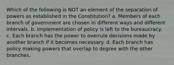 Which of the following is NOT an element of the separation of powers as established in the Constitution? a. Members of each branch of government are chosen in different ways and different intervals. b. Implementation of policy is left to the bureaucracy. c. Each branch has the power to overrule decisions made by another branch if it becomes necessary. d. Each branch has policy making powers that overlap to degree with the other branches.