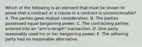 Which of the following is an element that must be shown to prove that a contract or a clause in a contract is​ unconscionable? A. The parties gave mutual consideration. B. The parties possessed equal bargaining power. C. The contracting parties entered into an​ "arm's-length" transaction. D. One party reasonably used his or her bargaining power. E. The adhering party had no reasonable alternative.