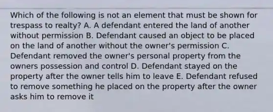 Which of the following is not an element that must be shown for trespass to realty? A. A defendant entered the land of another without permission B. Defendant caused an object to be placed on the land of another without the owner's permission C. Defendant removed the owner's personal property from the owners possession and control D. Defendant stayed on the property after the owner tells him to leave E. Defendant refused to remove something he placed on the property after the owner asks him to remove it