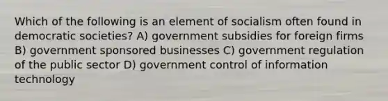 Which of the following is an element of socialism often found in democratic societies? A) government subsidies for foreign firms B) government sponsored businesses C) government regulation of the public sector D) government control of information technology