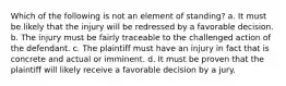 Which of the following is not an element of standing? a. It must be likely that the injury will be redressed by a favorable decision. b. The injury must be fairly traceable to the challenged action of the defendant. c. The plaintiff must have an injury in fact that is concrete and actual or imminent. d. It must be proven that the plaintiff will likely receive a favorable decision by a jury.