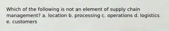 Which of the following is not an element of supply chain management? a. location b. processing c. operations d. logistics e. customers
