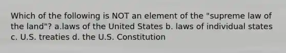 Which of the following is NOT an element of the "supreme law of the land"? a.laws of the United States b. laws of individual states c. U.S. treaties d. the U.S. Constitution