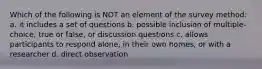 Which of the following is NOT an element of the survey method: a. it includes a set of questions b. possible inclusion of multiple-choice, true or false, or discussion questions c. allows participants to respond alone, in their own homes, or with a researcher d. direct observation