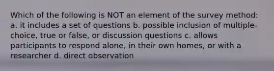 Which of the following is NOT an element of the survey method: a. it includes a set of questions b. possible inclusion of multiple-choice, true or false, or discussion questions c. allows participants to respond alone, in their own homes, or with a researcher d. direct observation