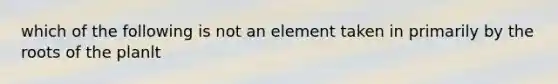 which of the following is not an element taken in primarily by the roots of the planlt