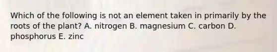 Which of the following is not an element taken in primarily by the roots of the plant? A. nitrogen B. magnesium C. carbon D. phosphorus E. zinc