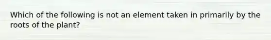 Which of the following is not an element taken in primarily by the roots of the plant?