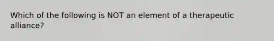 Which of the following is NOT an element of a therapeutic alliance?