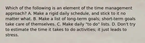 Which of the following is an element of the time management approach? A. Make a rigid daily schedule, and stick to it no matter what. B. Make a list of long-term goals; short-term goals take care of themselves. C. Make daily "to do" lists. D. Don't try to estimate the time it takes to do activities; it just leads to stress.