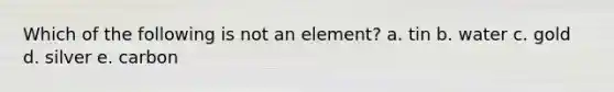 Which of the following is not an element? a. tin b. water c. gold d. silver e. carbon