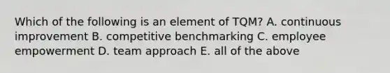 Which of the following is an element of TQM? A. continuous improvement B. competitive benchmarking C. employee empowerment D. team approach E. all of the above