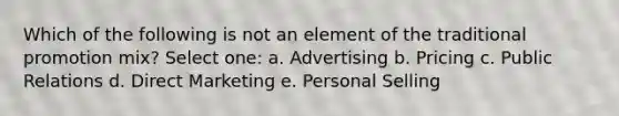 Which of the following is not an element of the traditional promotion mix? Select one: a. Advertising b. Pricing c. Public Relations d. Direct Marketing e. Personal Selling