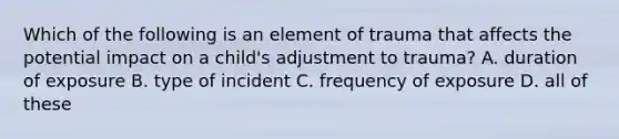 Which of the following is an element of trauma that affects the potential impact on a child's adjustment to trauma? A. duration of exposure B. type of incident C. frequency of exposure D. all of these