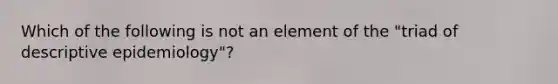 Which of the following is not an element of the "triad of descriptive epidemiology"?