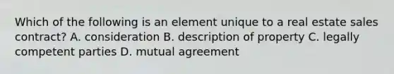 Which of the following is an element unique to a real estate sales contract? A. consideration B. description of property C. legally competent parties D. mutual agreement