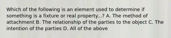 Which of the following is an element used to determine if something is a fixture or real property...? A. The method of attachment B. The relationship of the parties to the object C. The intention of the parties D. All of the above