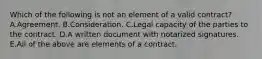 Which of the following is not an element of a valid contract? A.Agreement. B.Consideration. C.Legal capacity of the parties to the contract. D.A written document with notarized signatures. E.All of the above are elements of a contract.