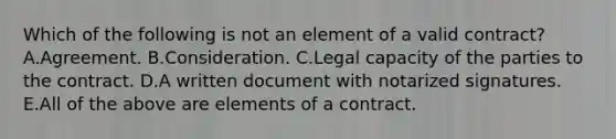 Which of the following is not an element of a valid contract? A.Agreement. B.Consideration. C.Legal capacity of the parties to the contract. D.A written document with notarized signatures. E.All of the above are elements of a contract.